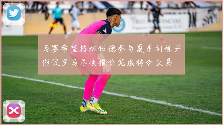 马赛希望格林伍德参与夏季训练并催促罗马尽快报价完成转会交易