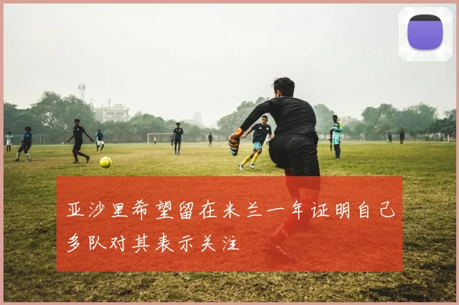亚沙里希望留在米兰一年证明自己多队对其表示关注