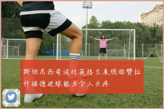 斯坦尼西奇谈对英格兰表现称赞拉什福德进球能力令人头疼