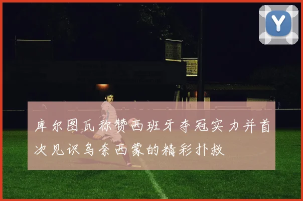 库尔图瓦称赞西班牙夺冠实力并首次见识乌奈西蒙的精彩扑救