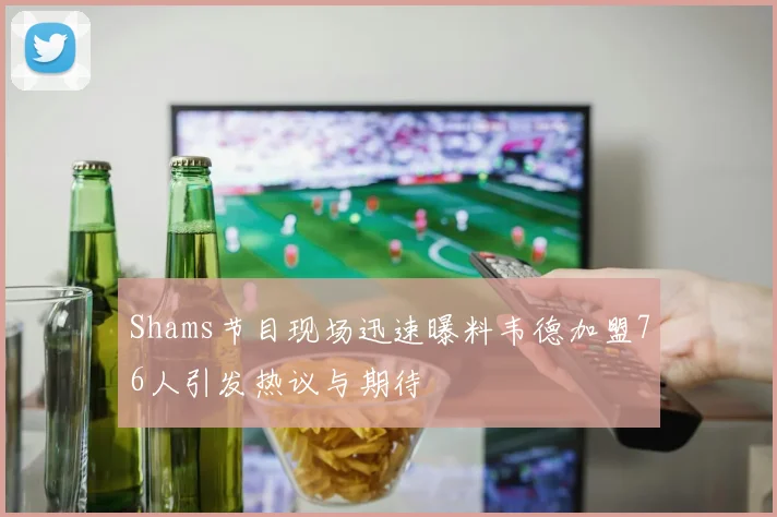 Shams节目现场迅速曝料韦德加盟76人引发热议与期待