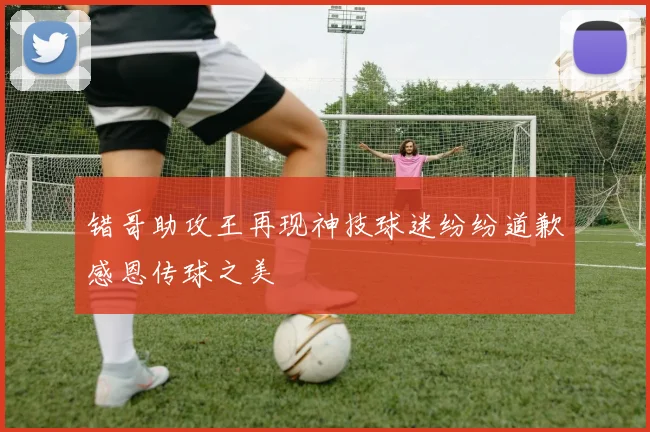 错哥助攻王再现神技球迷纷纷道歉感恩传球之美