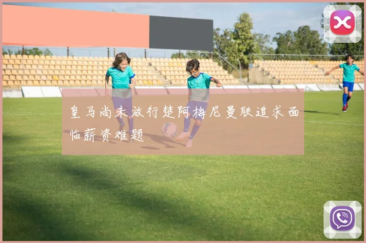 皇马尚未放行楚阿梅尼曼联追求面临薪资难题