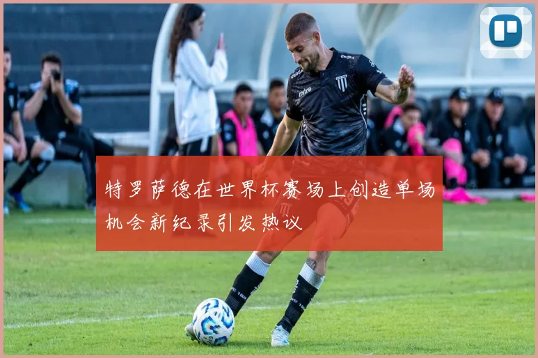 特罗萨德在世界杯赛场上创造单场机会新纪录引发热议