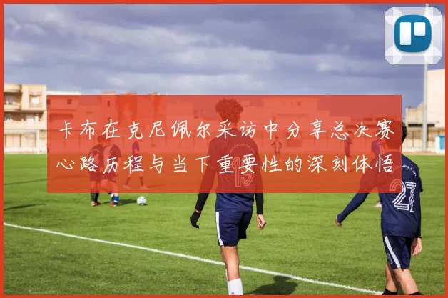 卡布在克尼佩尔采访中分享总决赛心路历程与当下重要性的深刻体悟