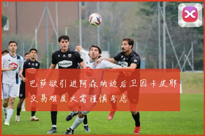 巴萨欲引进阿森纳边后卫因卡皮耶交易难度大需谨慎考虑