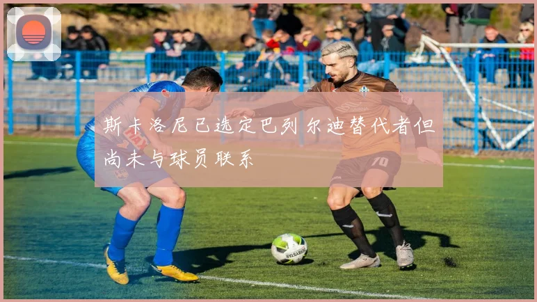 斯卡洛尼已选定巴列尔迪替代者但尚未与球员联系