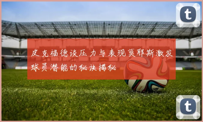 皮克福德谈压力与表现莫耶斯激发球员潜能的秘诀揭秘
