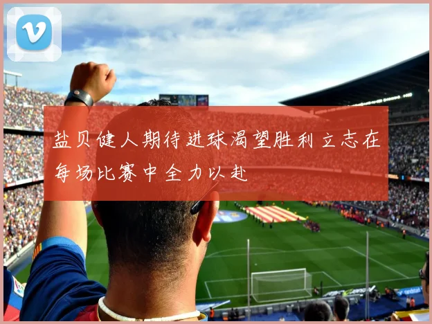 盐贝健人期待进球渴望胜利立志在每场比赛中全力以赴