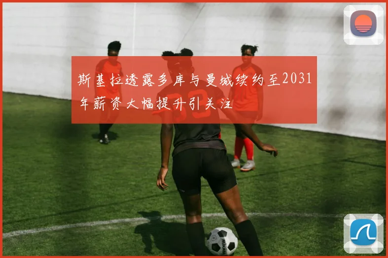 斯基拉透露多库与曼城续约至2031年薪资大幅提升引关注