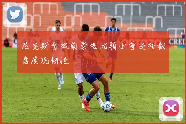 尼克斯晋级前景堪忧骑士曾逆转翻盘展现韧性