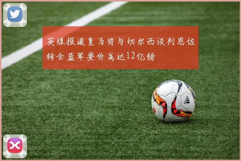 英媒报道皇马将与切尔西谈判恩佐转会蓝军要价高达12亿镑