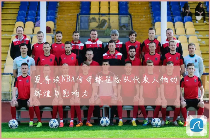 夏普谈NBA传奇球星各队代表人物的辉煌与影响力