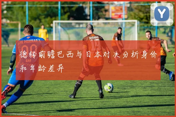 德转前瞻巴西与日本对决分析身价和年龄差异