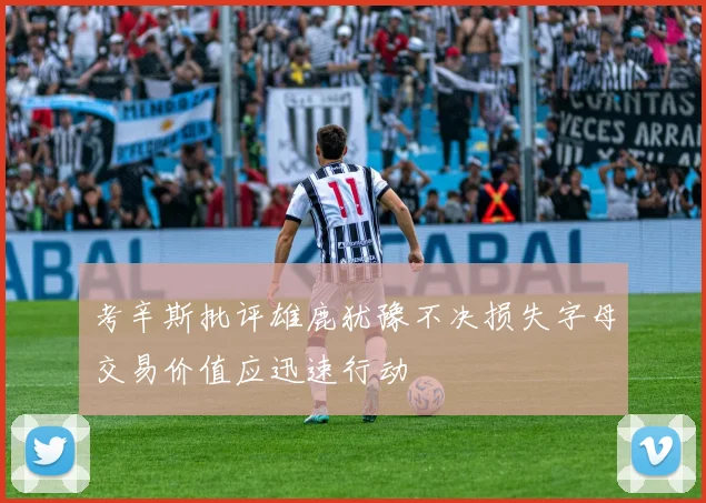 考辛斯批评雄鹿犹豫不决损失字母交易价值应迅速行动